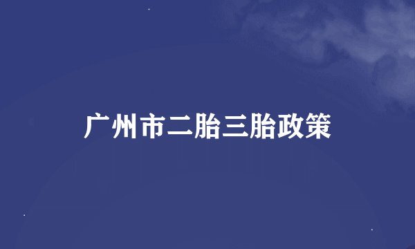 广州市二胎三胎政策