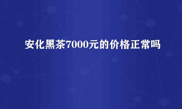 安化黑茶7000元的价格正常吗