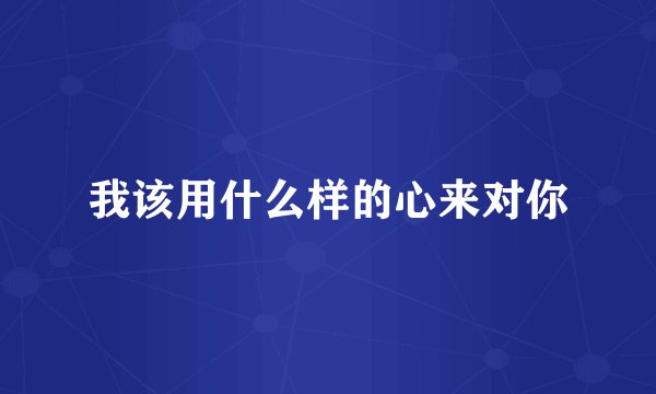 我该用什么样的心来对你