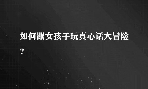 如何跟女孩子玩真心话大冒险？