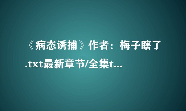 《病态诱捕》作者：梅子瞎了.txt最新章节/全集txt免费下载