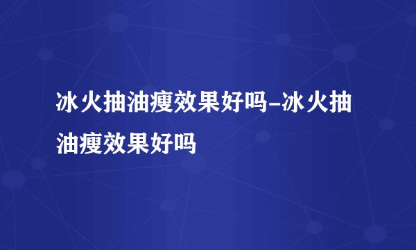 冰火抽油瘦效果好吗-冰火抽油瘦效果好吗