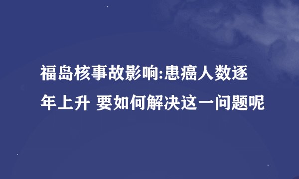 福岛核事故影响:患癌人数逐年上升 要如何解决这一问题呢