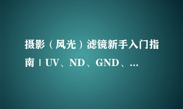 摄影（风光）滤镜新手入门指南｜UV、ND、GND、CPL、黑柔滤镜有什么作用？