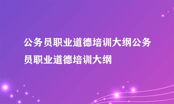 公务员职业道德培训大纲公务员职业道德培训大纲