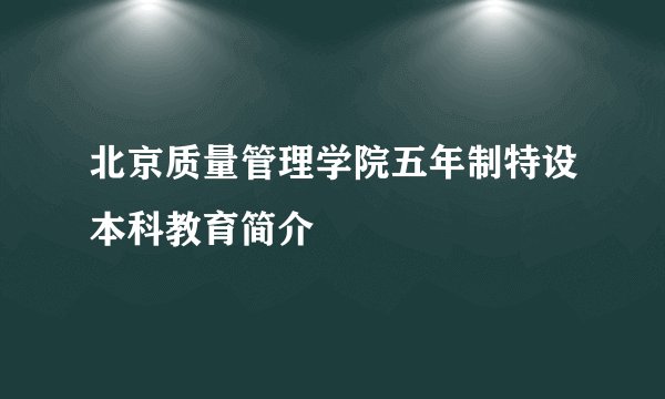 北京质量管理学院五年制特设本科教育简介