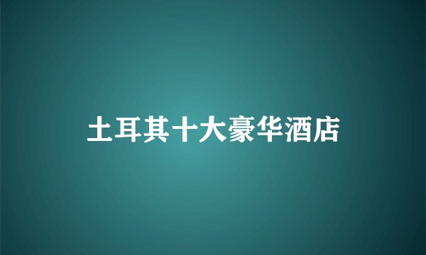 土耳其十大豪华酒店