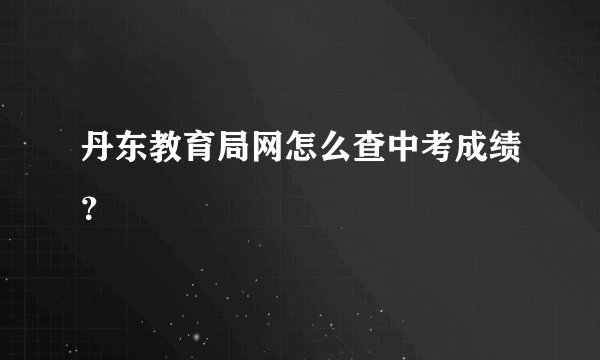 丹东教育局网怎么查中考成绩？