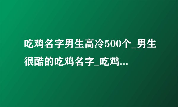 吃鸡名字男生高冷500个_男生很酷的吃鸡名字_吃鸡网名男游戏昵称
