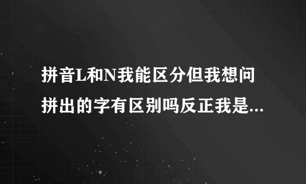 拼音L和N我能区分但我想问拼出的字有区别吗反正我是全凭经验感觉完全没区别即使有谁能注意到