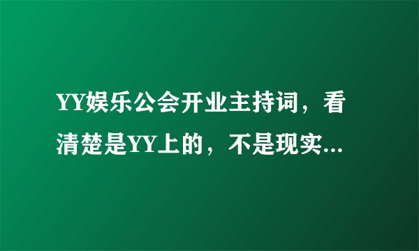 YY娱乐公会开业主持词，看清楚是YY上的，不是现实的，别要我去哪个ID去看~我要现在发给我的