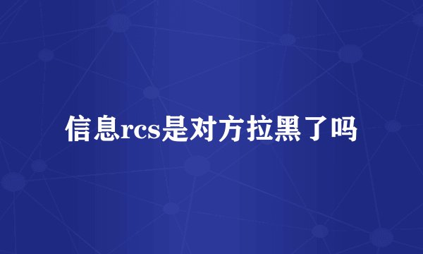 信息rcs是对方拉黑了吗