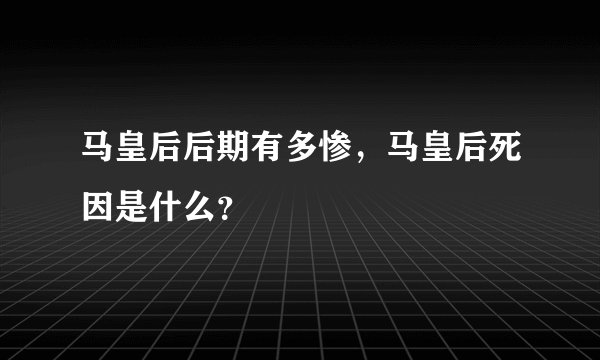 马皇后后期有多惨，马皇后死因是什么？