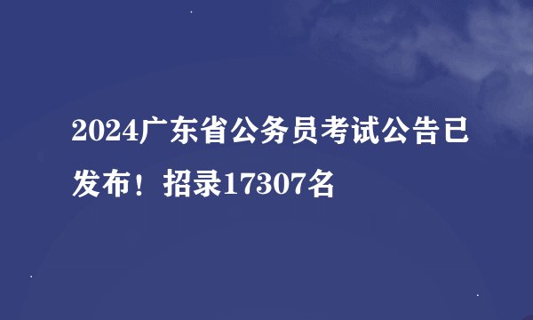 2024广东省公务员考试公告已发布！招录17307名