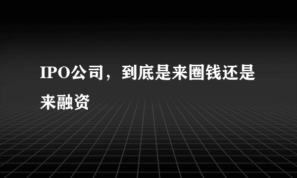 IPO公司，到底是来圈钱还是来融资