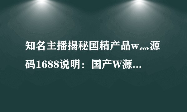 知名主播揭秘国精产品w灬源码1688说明：国产W源码1688阐明：高品质产品开发商必选