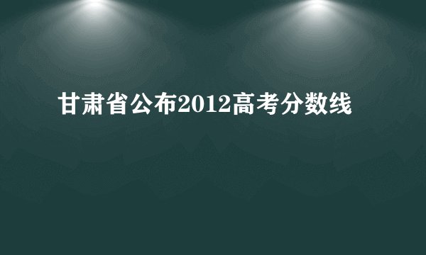 甘肃省公布2012高考分数线