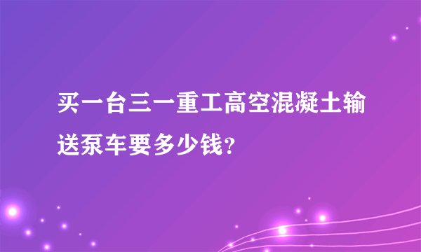 买一台三一重工高空混凝土输送泵车要多少钱？