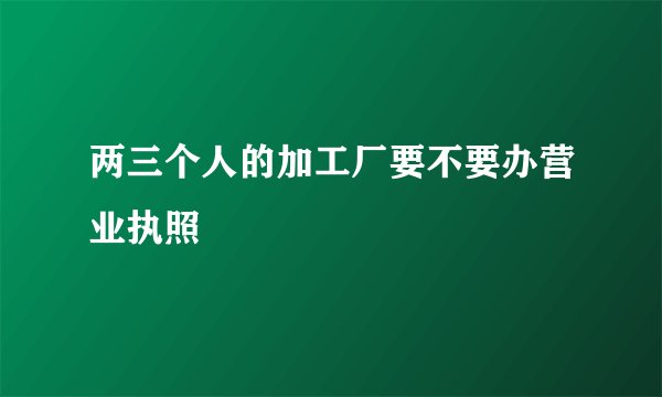 两三个人的加工厂要不要办营业执照