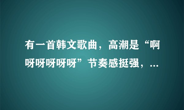 有一首韩文歌曲，高潮是“啊呀呀呀呀呀”节奏感挺强，跪求歌名