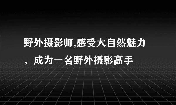 野外摄影师,感受大自然魅力，成为一名野外摄影高手