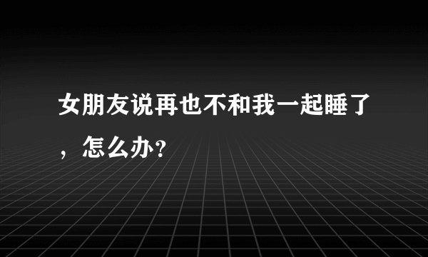 女朋友说再也不和我一起睡了，怎么办？
