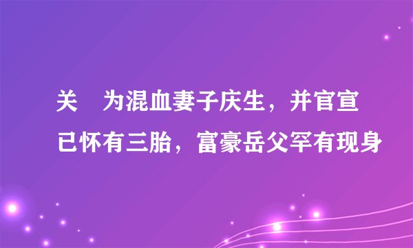 关喆为混血妻子庆生，并官宣已怀有三胎，富豪岳父罕有现身