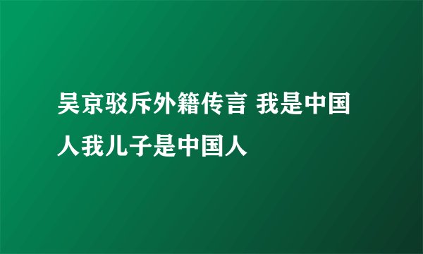 吴京驳斥外籍传言 我是中国人我儿子是中国人