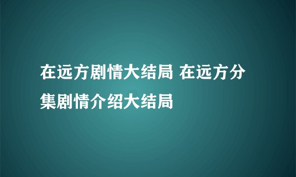 在远方剧情大结局 在远方分集剧情介绍大结局