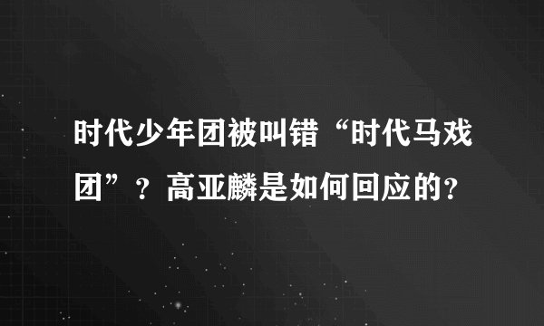 时代少年团被叫错“时代马戏团”？高亚麟是如何回应的？