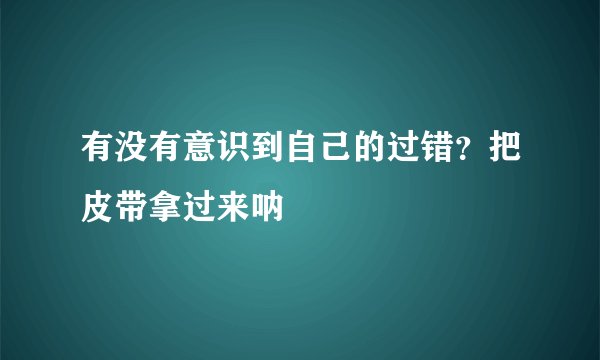 有没有意识到自己的过错？把皮带拿过来呐