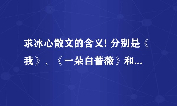求冰心散文的含义! 分别是《我》、《一朵白蔷薇》和《一只小鸟》 含义!写出了什么!好的追+分!