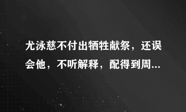 尤泳慈不付出牺牲献祭,还误会他,不听解释,配得到周潇齐炙热毫无保留的爱吗?