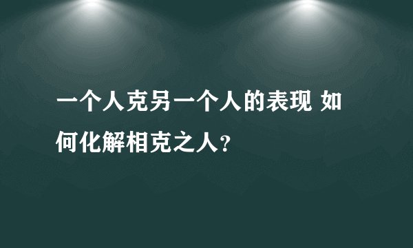 一个人克另一个人的表现 如何化解相克之人？