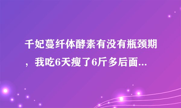 千妃蔓纤体酵素有没有瓶颈期，我吃6天瘦了6斤多后面吃了2天体重基本没变化