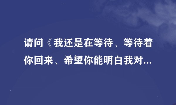 请问《我还是在等待、等待着你回来、希望你能明白我对你的爱、》这是什么歌?谁唱的?