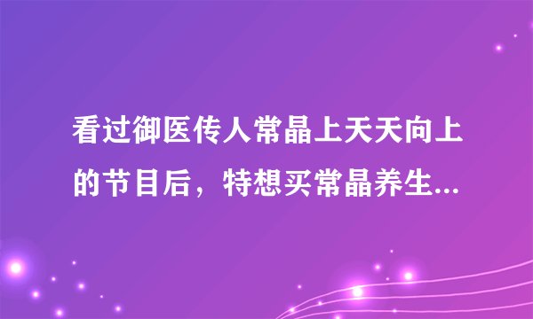 看过御医传人常晶上天天向上的节目后，特想买常晶养生茶品，哪里可以买的到？