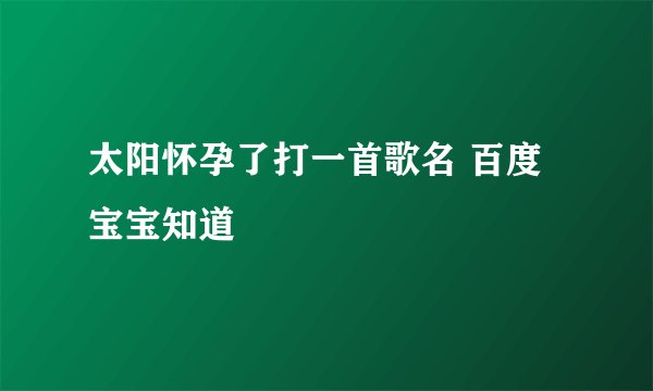 太阳怀孕了打一首歌名 百度宝宝知道
