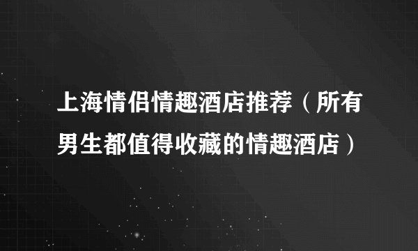 上海情侣情趣酒店推荐（所有男生都值得收藏的情趣酒店）