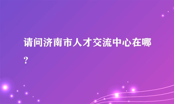 请问济南市人才交流中心在哪？