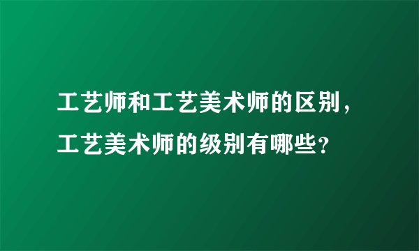 工艺师和工艺美术师的区别，工艺美术师的级别有哪些？