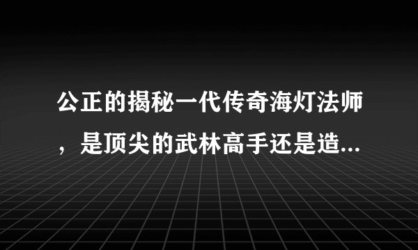 公正的揭秘一代传奇海灯法师，是顶尖的武林高手还是造出来的神话