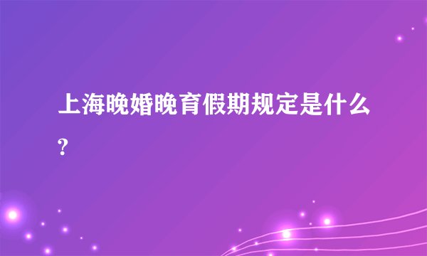 上海晚婚晚育假期规定是什么?