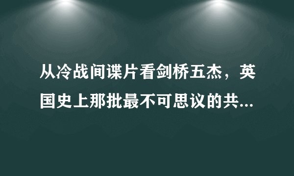 从冷战间谍片看剑桥五杰,英国史上那批最不可思议的共产主义者