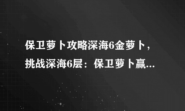 保卫萝卜攻略深海6金萝卜，挑战深海6层：保卫萝卜赢取金萝卜攻略