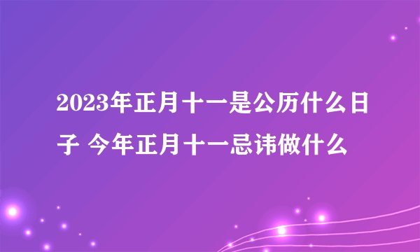 2023年正月十一是公历什么日子 今年正月十一忌讳做什么