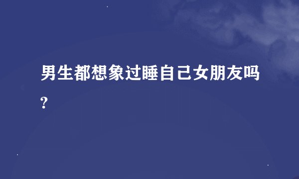男生都想象过睡自己女朋友吗?