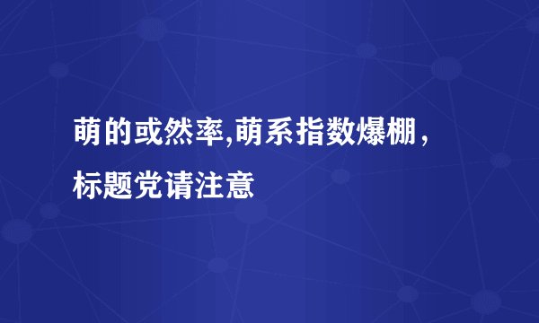 萌的或然率,萌系指数爆棚，标题党请注意