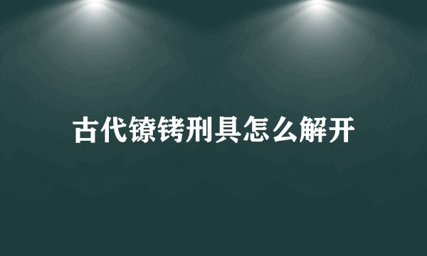 古代镣铐刑具怎么解开