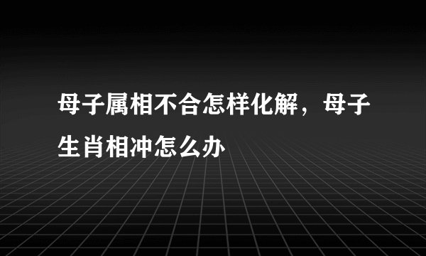 母子属相不合怎样化解，母子生肖相冲怎么办